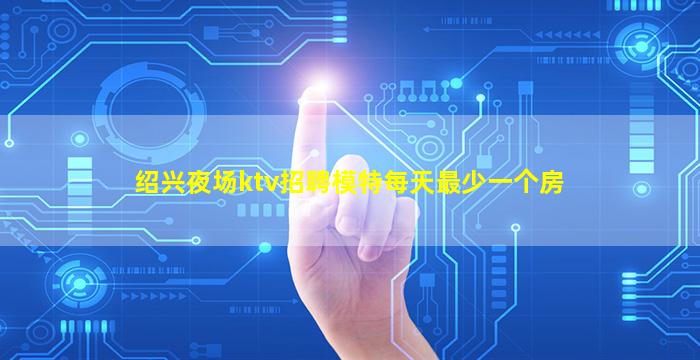 绍兴夜场ktv招聘模特每天最少一个房